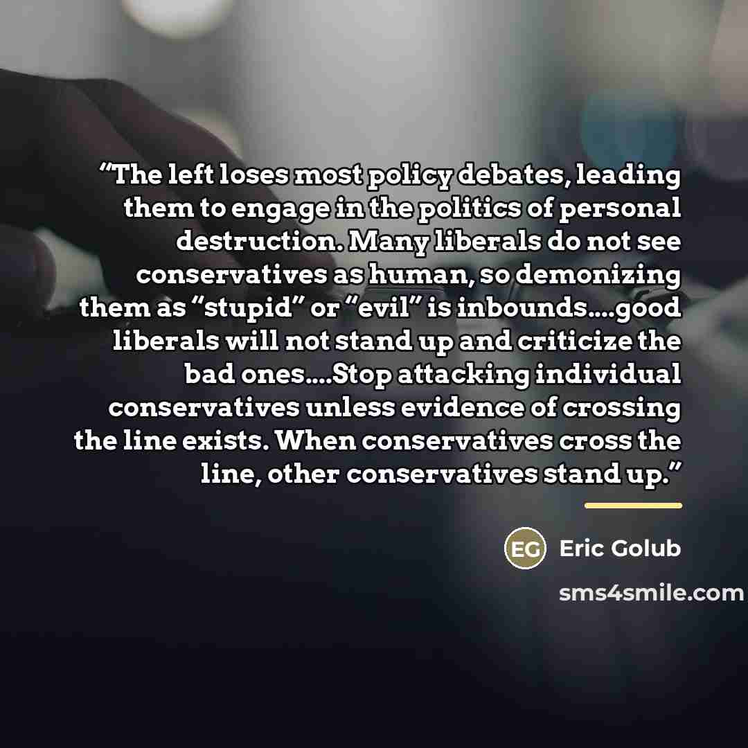 “The left loses most policy debates, leading them to engage in the politics of personal destruction. Many liberals do not see conservatives as human, so demonizing them as “stupid” or “evil” is inbounds…good liberals will not stand up and criticize the bad ones…Stop attacking individual…” quote by Eric Golub