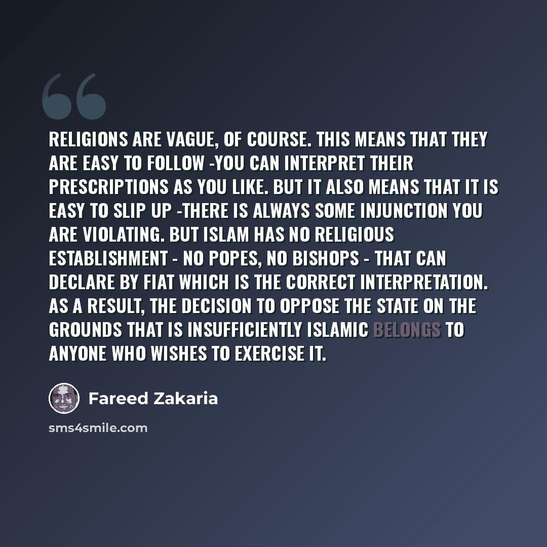 “Religions are vague, of course. This means that they are easy to follow -you can interpret their prescriptions as you like. but it also means that it is easy to slip up -there is always some injunction you are violating. But Islam has no religious establishment - no popes, no bishops - that can…” quote by Fareed Zakaria