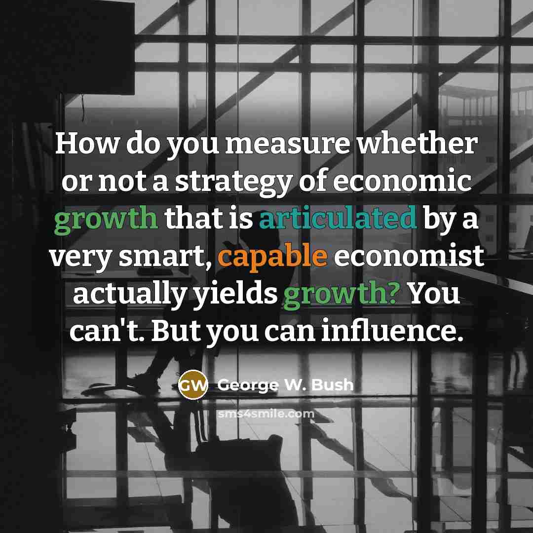“How do you measure whether or not a strategy of economic growth that is articulated by a very smart, capable economist actually yields growth? You can't. But you can influence.” quote by George W. Bush