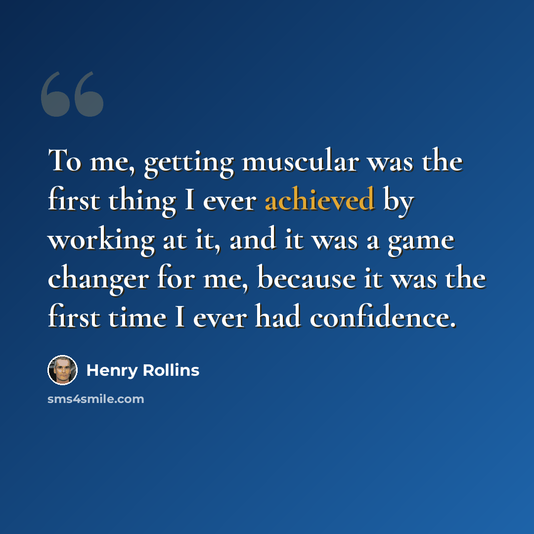 “To me, getting muscular was the first thing I ever achieved by working at it, and it was a game changer for me, because it was the first time I ever had confidence.” quote by Henry Rollins