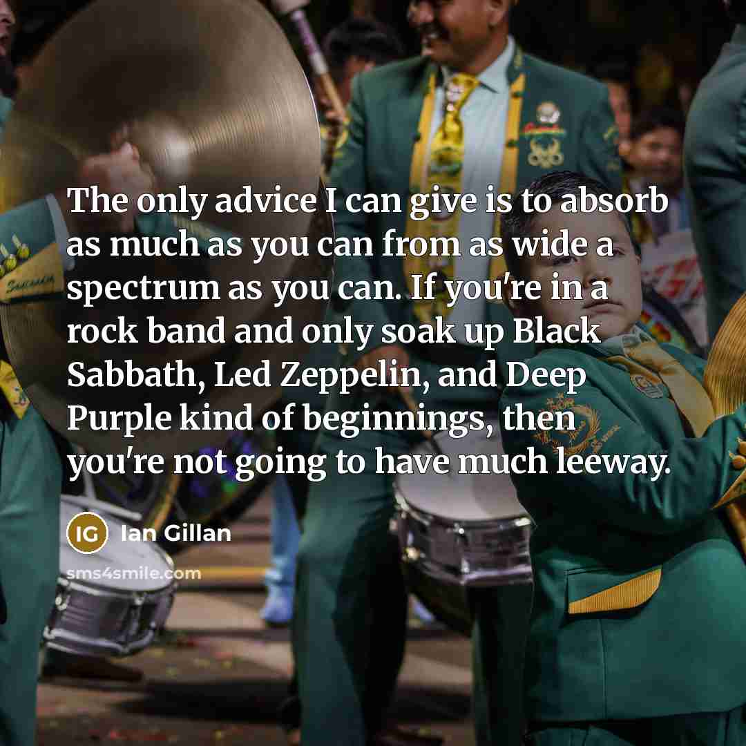 “The only advice I can give is to absorb as much as you can from as wide a spectrum as you can. If you're in a rock band and only soak up Black Sabbath, Led Zeppelin, and Deep Purple kind of beginnings, then you're not going to have much leeway.” quote by Ian Gillan