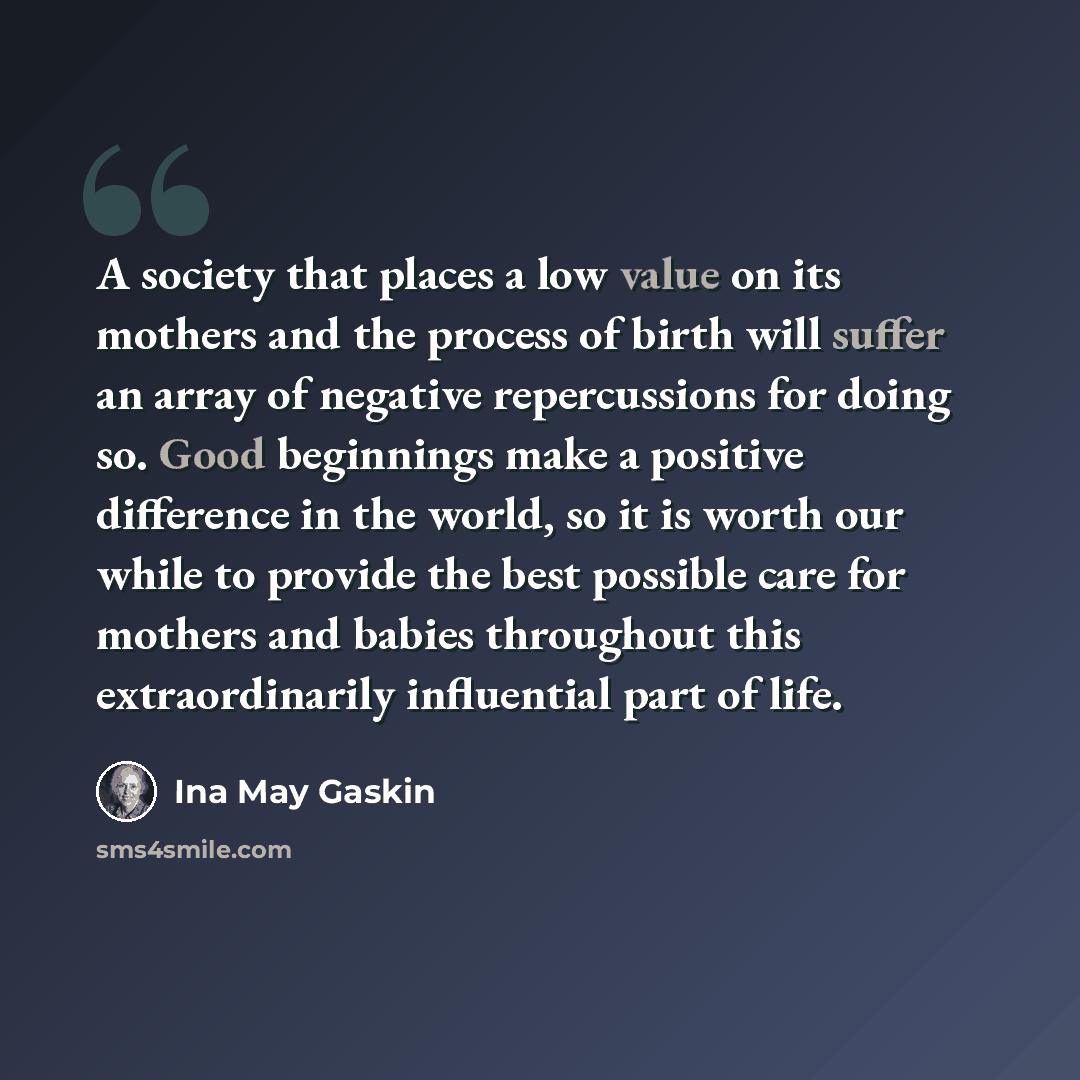 “A society that places a low value on its mothers and the process of birth will suffer an array of negative repercussions for doing so. Good beginnings make a positive difference in the world, so it is worth our while to provide the best possible care for mothers and babies throughout this…” quote by Ina May Gaskin