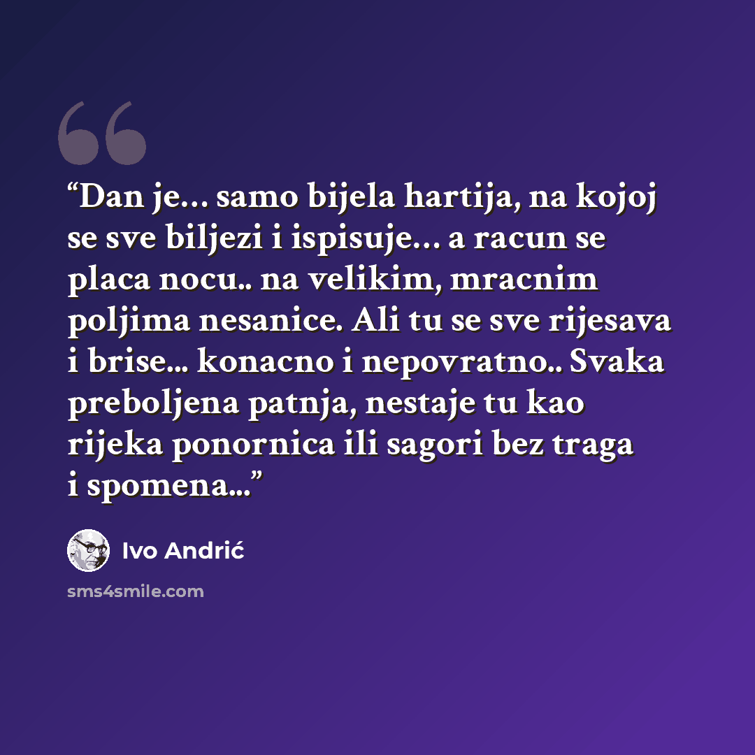 “Dan je… samo bijela hartija, na kojoj se sve biljezi i ispisuje… a racun se placa nocu.. na velikim, mracnim poljima nesanice. Ali tu se sve rijesava i brise... konacno i nepovratno.. Svaka preboljena patnja, nestaje tu kao rijeka ponornica ili sagori bez traga i spomena...” quote by Ivo Andrić