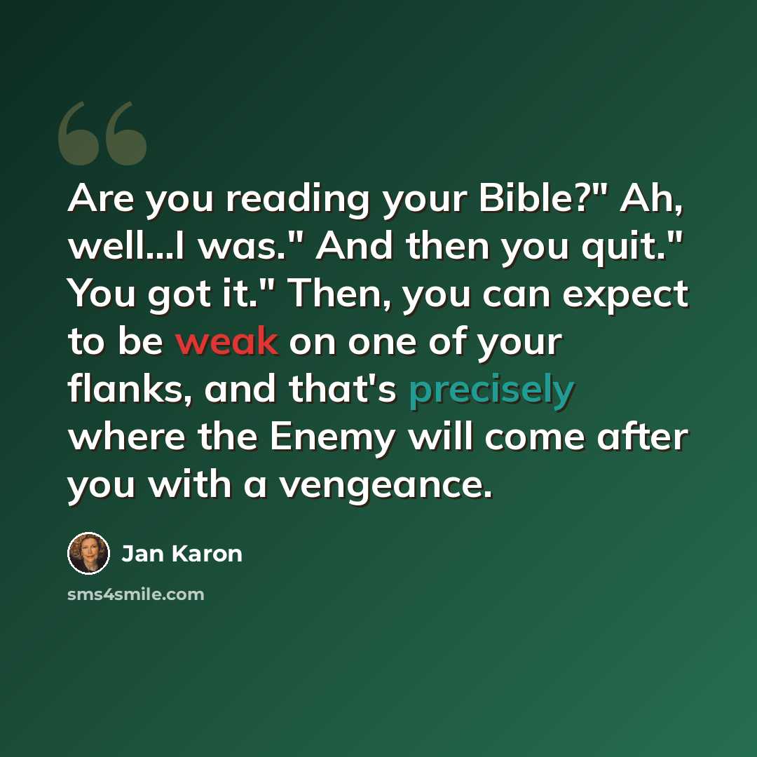 “Are you reading your Bible?" Ah, well...I was." And then you quit." You got it." Then, you can expect to be weak on one of your flanks, and that's precisely where the Enemy will come after you with a vengeance.” quote by Jan Karon