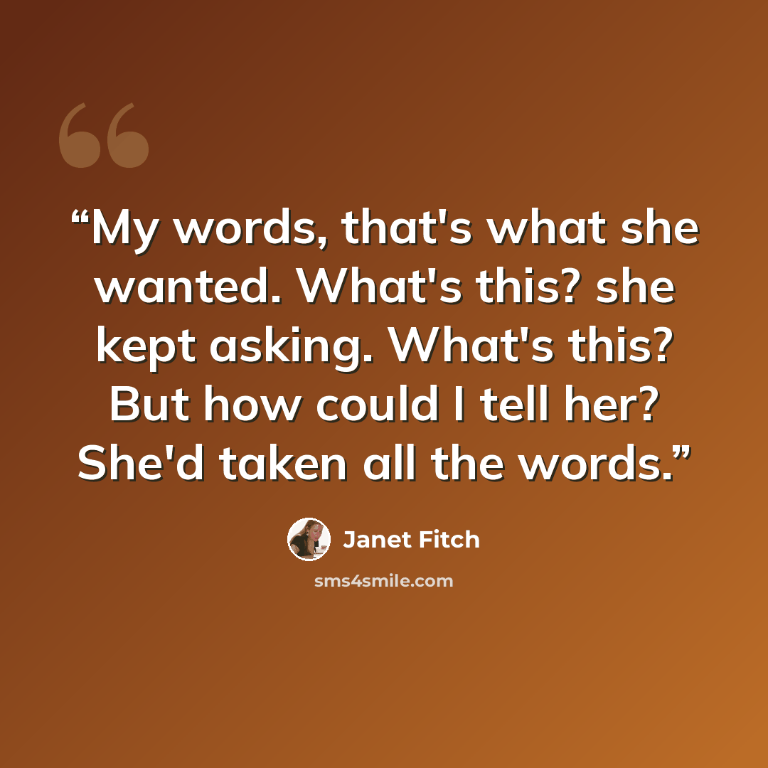 “My words, that's what she wanted. What's this? she kept asking. What's this? But how could I tell her? She'd taken all the words.” quote by Janet Fitch