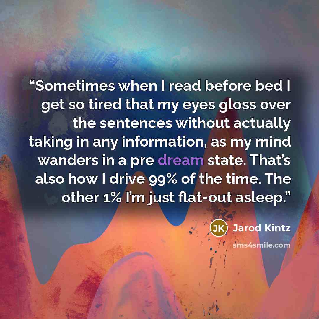 “Sometimes when I read before bed I get so tired that my eyes gloss over the sentences without actually taking in any information, as my mind wanders in a pre dream state. That’s also how I drive 99% of the time. The other 1% I’m just flat-out asleep.” quote by Jarod Kintz
