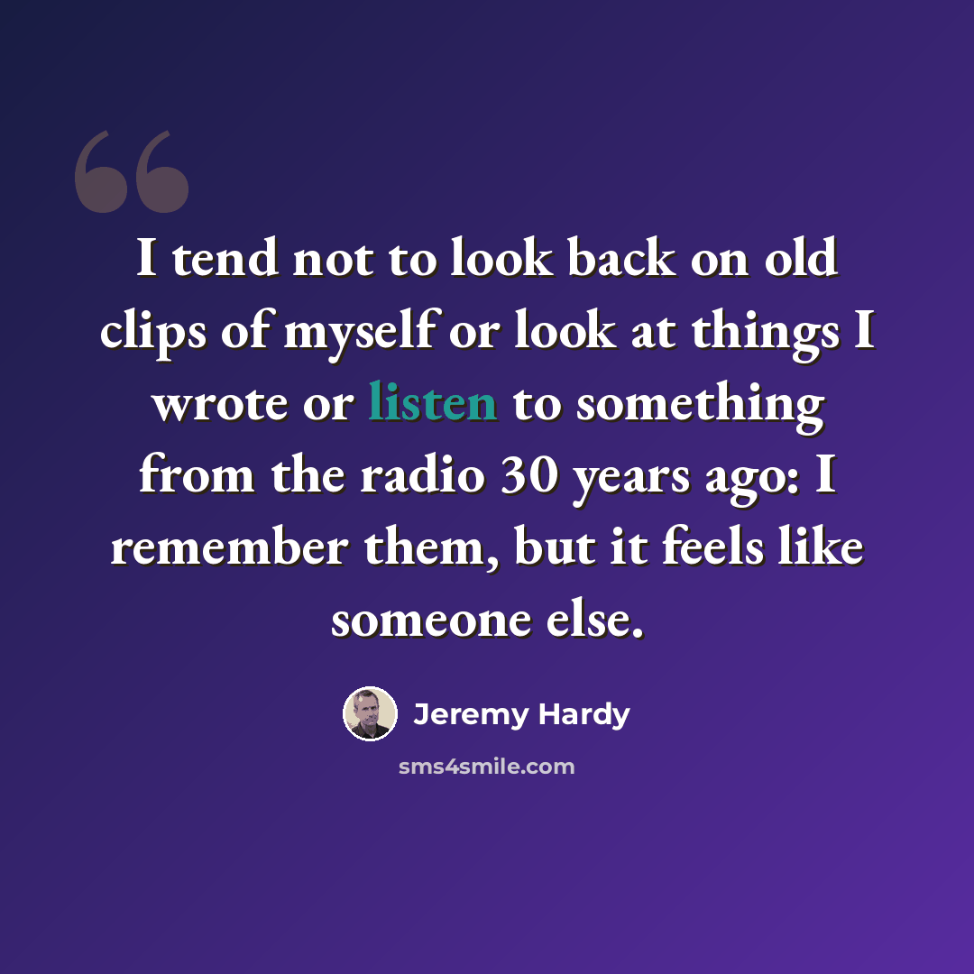 “I tend not to look back on old clips of myself or look at things I wrote or listen to something from the radio 30 years ago: I remember them, but it feels like someone else.” quote by Jeremy Hardy