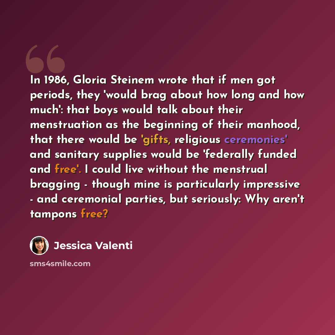 “In 1986, Gloria Steinem wrote that if men got periods, they 'would brag about how long and how much': that boys would talk about their menstruation as the beginning of their manhood, that there would be 'gifts, religious ceremonies' and sanitary supplies would be 'federally funded and free'. I…” quote by Jessica Valenti