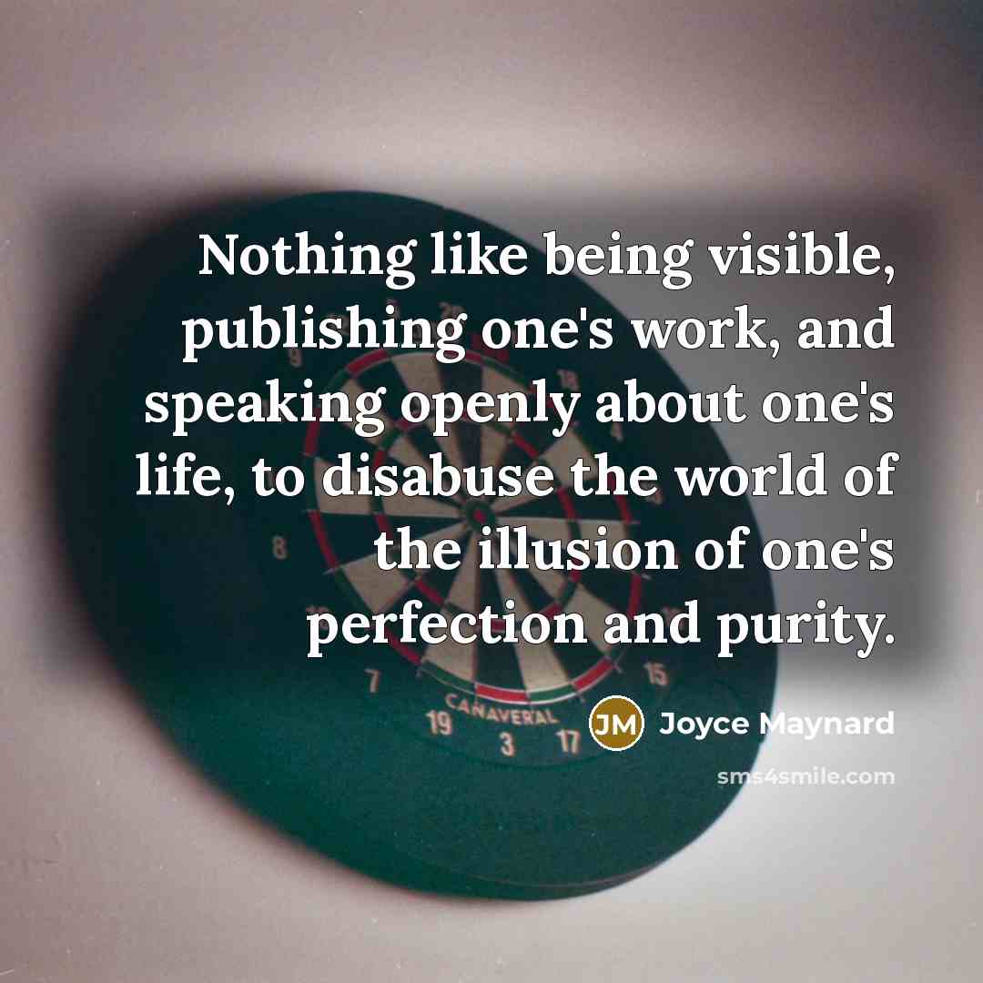 “Nothing like being visible, publishing one's work, and speaking openly about one's life, to disabuse the world of the illusion of one's perfection and purity.” quote by Joyce Maynard