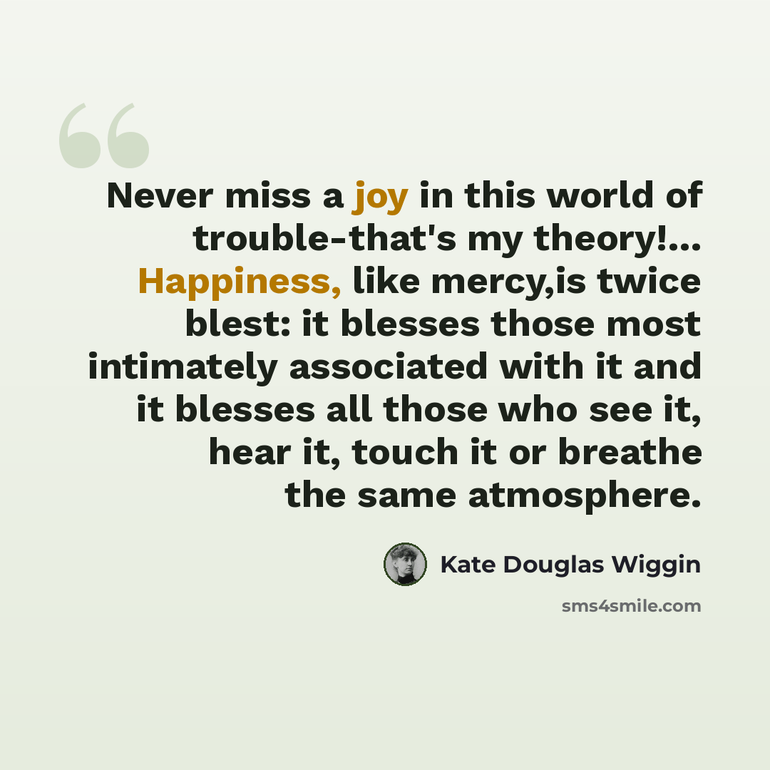“Never miss a joy in this world of trouble-that's my theory!… Happiness, like mercy,is twice blest: it blesses those most intimately associated with it and it blesses all those who see it, hear it, touch it or breathe the same atmosphere.” quote by Kate Douglas Wiggin