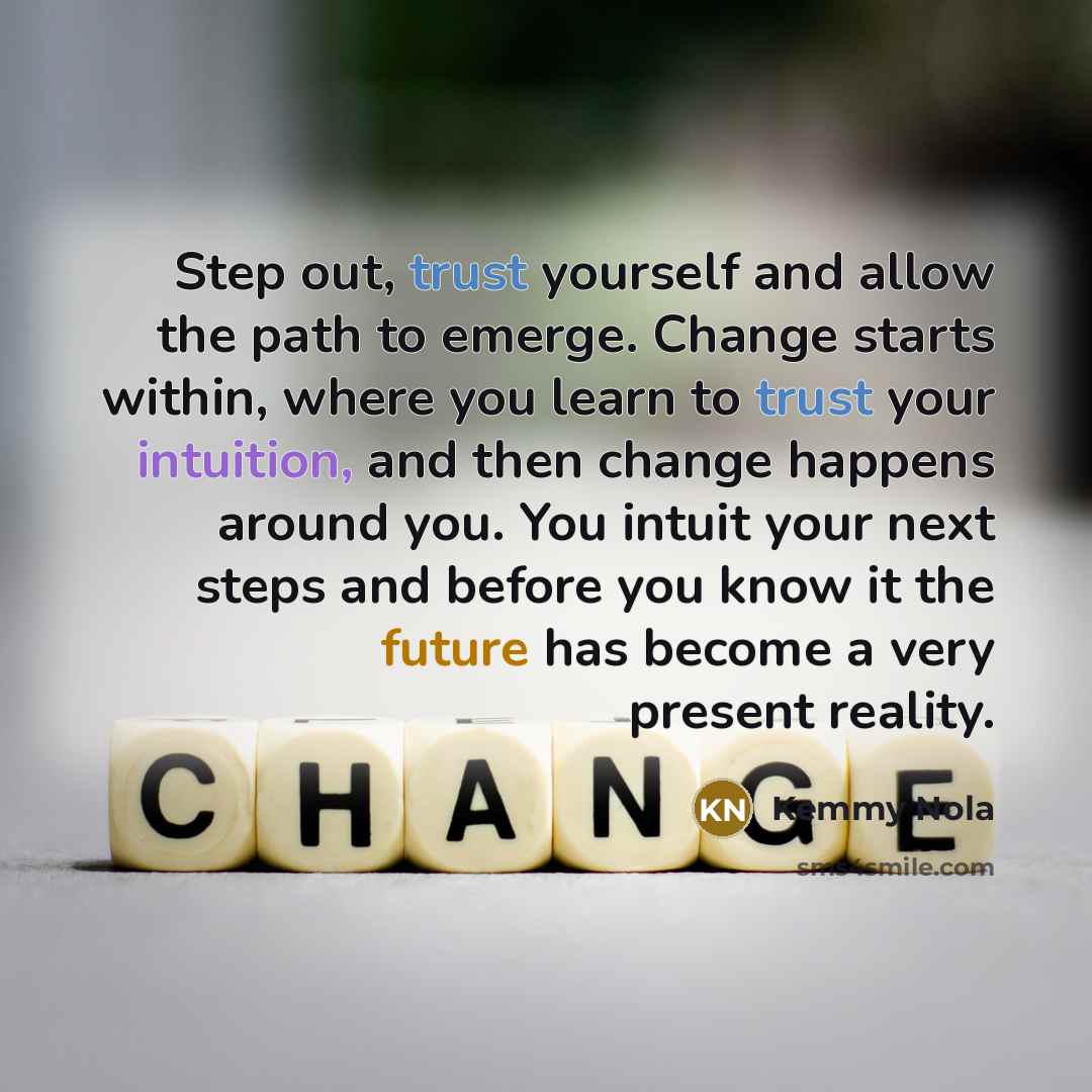 “Step out, trust yourself and allow the path to emerge. Change starts within, where you learn to trust your intuition, and then change happens around you. You intuit your next steps and before you know it the future has become a very present reality.” quote by Kemmy Nola