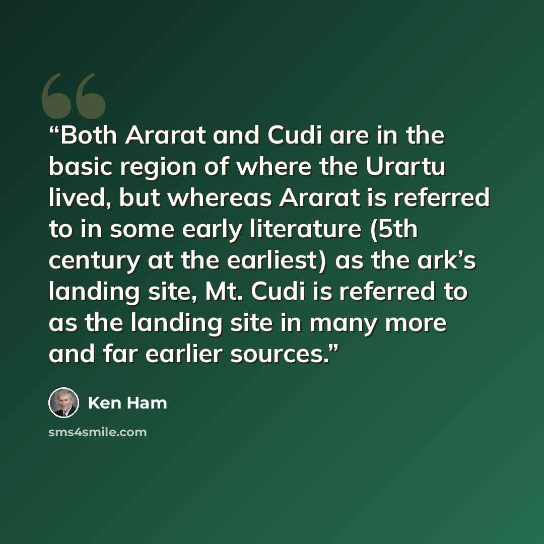 “Both Ararat and Cudi are in the basic region of where the Urartu lived, but whereas Ararat is referred to in some early literature (5th century at the earliest) as the ark’s landing site, Mt. Cudi is referred to as the landing site in many more and far earlier sources.” quote by Ken Ham