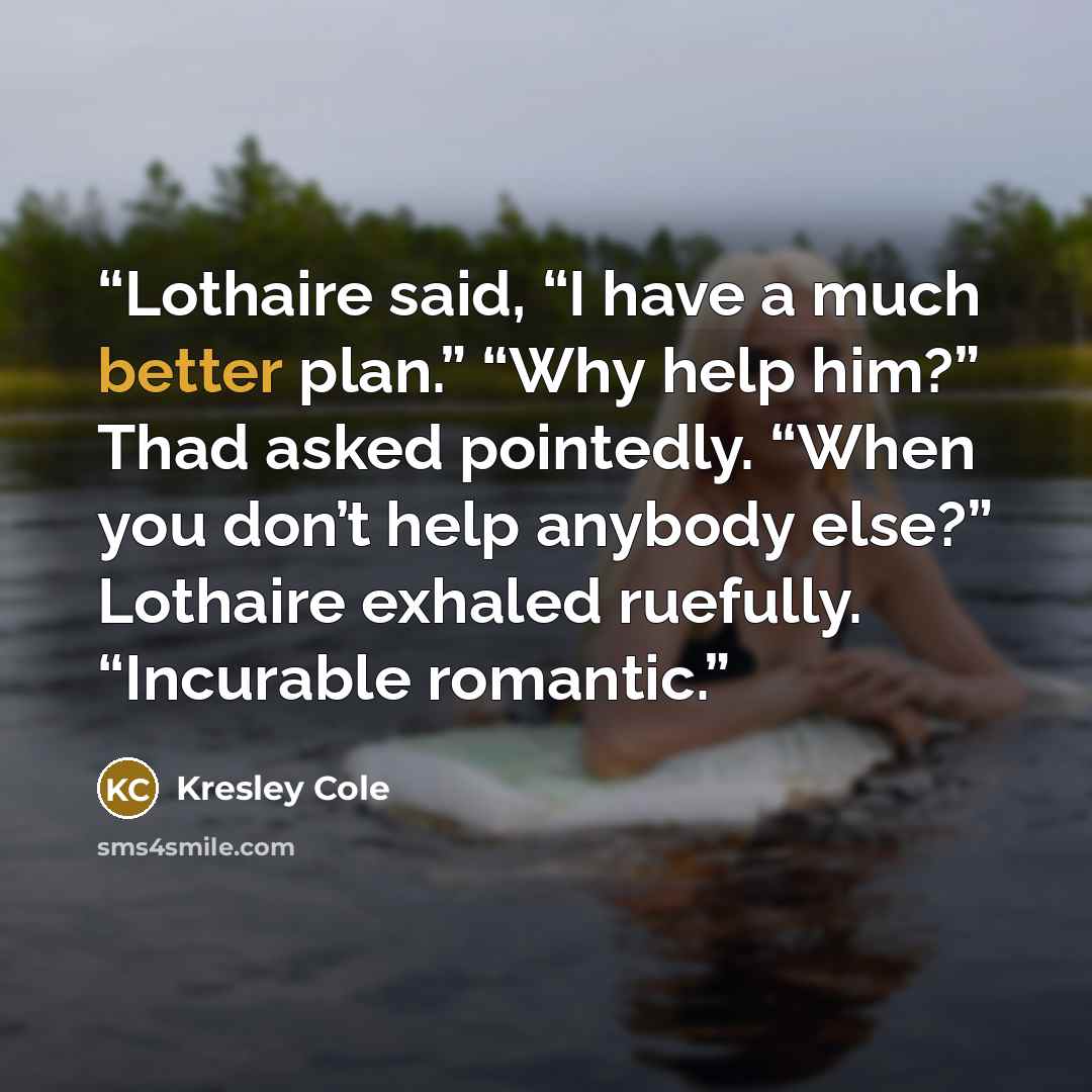 “Lothaire said, “I have a much better plan.” “Why help him?” Thad asked pointedly. “When you don’t help anybody else?” Lothaire exhaled ruefully. “Incurable romantic.” quote by Kresley Cole