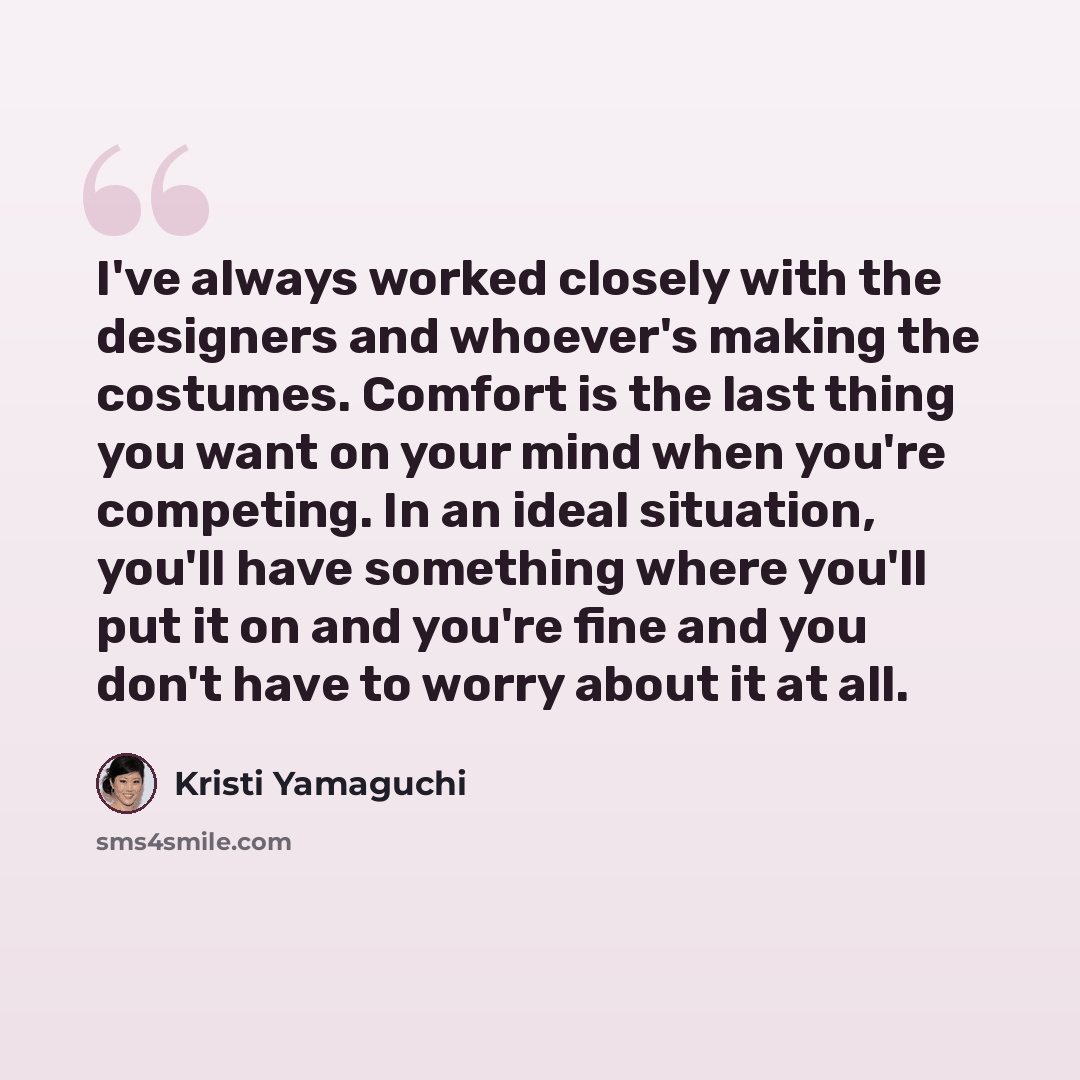“I've always worked closely with the designers and whoever's making the costumes. Comfort is the last thing you want on your mind when you're competing. In an ideal situation, you'll have something where you'll put it on and you're fine and you don't have to worry about it at all.” quote by Kristi Yamaguchi