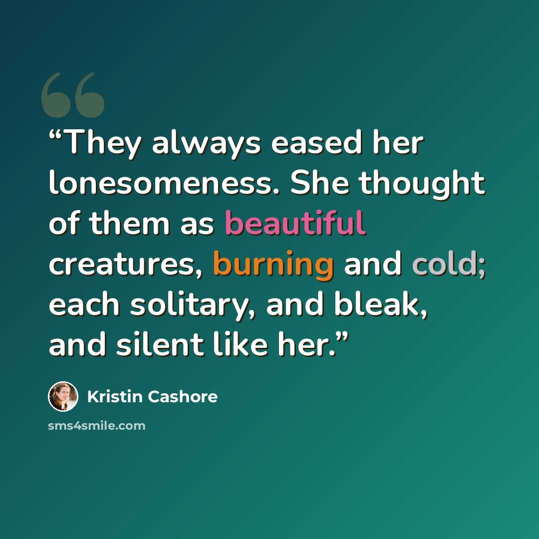 “They always eased her lonesomeness. She thought of them as beautiful creatures, burning and cold; each solitary, and bleak, and silent like her.” quote by Kristin Cashore