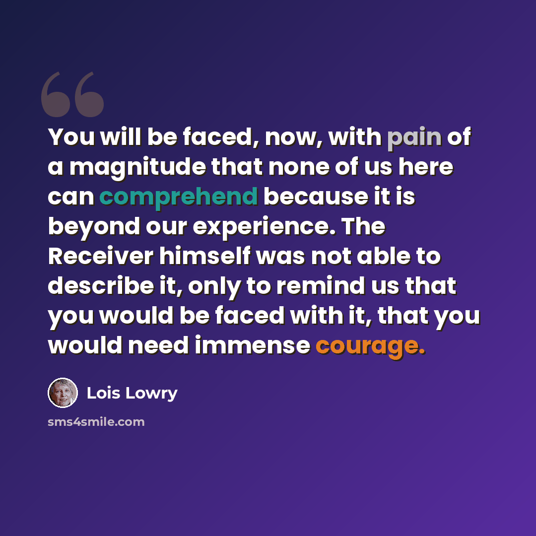 “You will be faced, now, with pain of a magnitude that none of us here can comprehend because it is beyond our experience. The Receiver himself was not able to describe it, only to remind us that you would be faced with it, that you would need immense courage.” quote by Lois Lowry