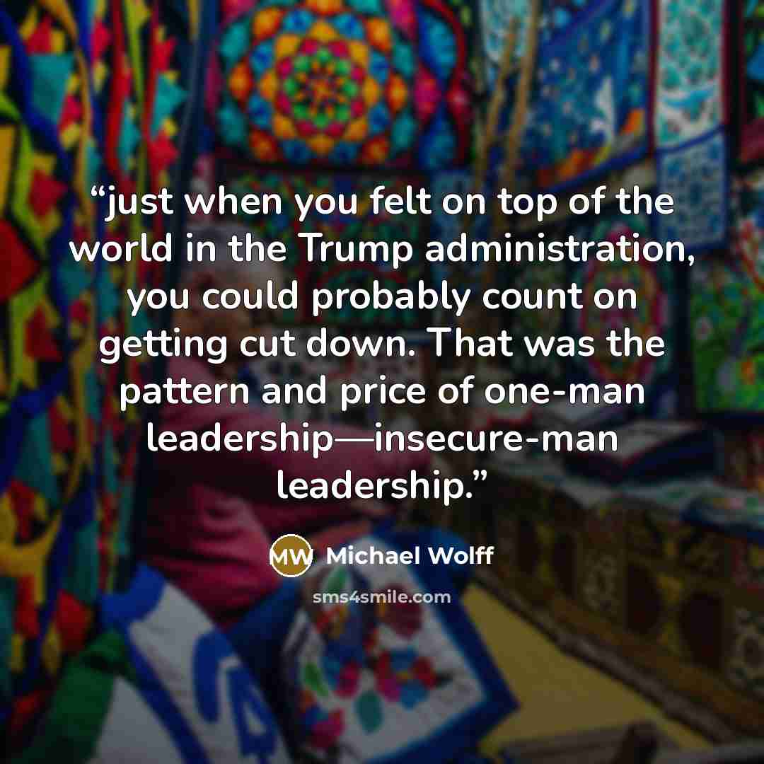 “just when you felt on top of the world in the Trump administration, you could probably count on getting cut down. That was the pattern and price of one-man leadership—insecure-man leadership.” quote by Michael Wolff