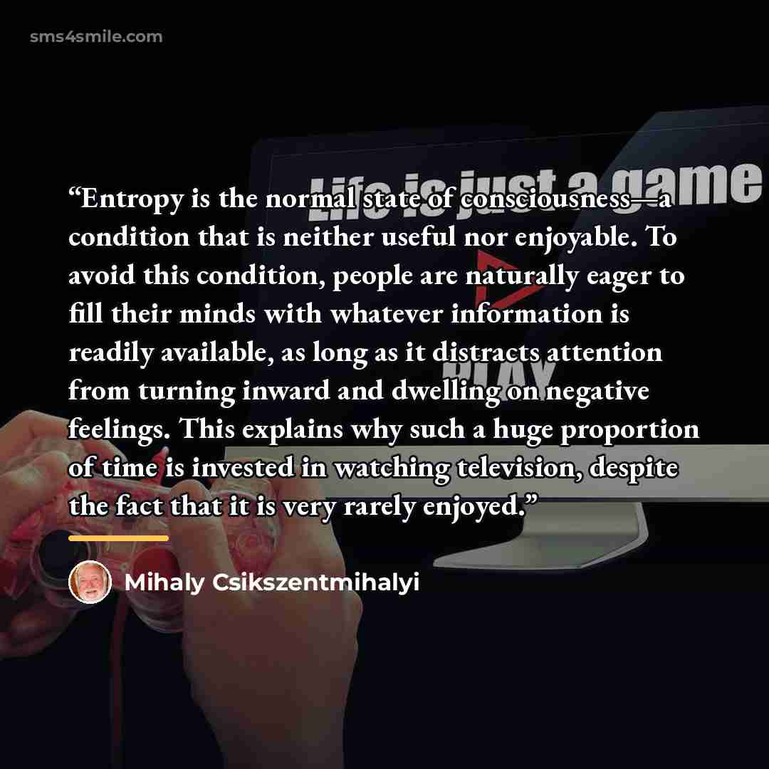 “Entropy is the normal state of consciousness—a condition that is neither useful nor enjoyable. To avoid this condition, people are naturally eager to fill their minds with whatever information is readily available, as long as it distracts attention from turning inward and dwelling on negative…” quote by Mihaly Csikszentmihalyi
