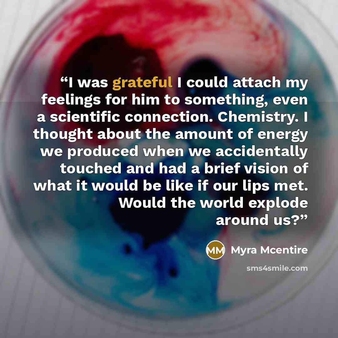 “I was grateful I could attach my feelings for him to something, even a scientific connection. Chemistry. I thought about the amount of energy we produced when we accidentally touched and had a brief vision of what it would be like if our lips met. Would the world explode around us?” quote by Myra McEntire