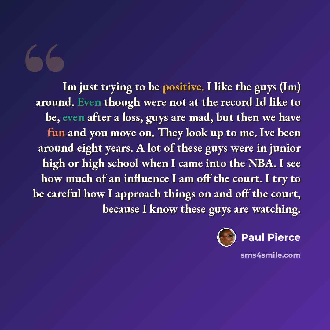 “Im just trying to be positive. I like the guys (Im) around. Even though were not at the record Id like to be, even after a loss, guys are mad, but then we have fun and you move on. They look up to me. Ive been around eight years. A lot of these guys were in junior high or high school when I came…” quote by Paul Pierce