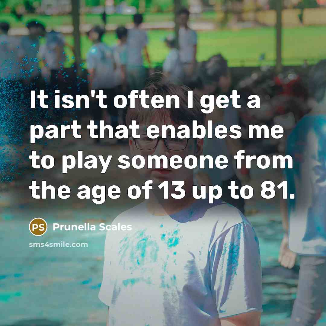 “It isn't often I get a part that enables me to play someone from the age of 13 up to 81.” quote by Prunella Scales