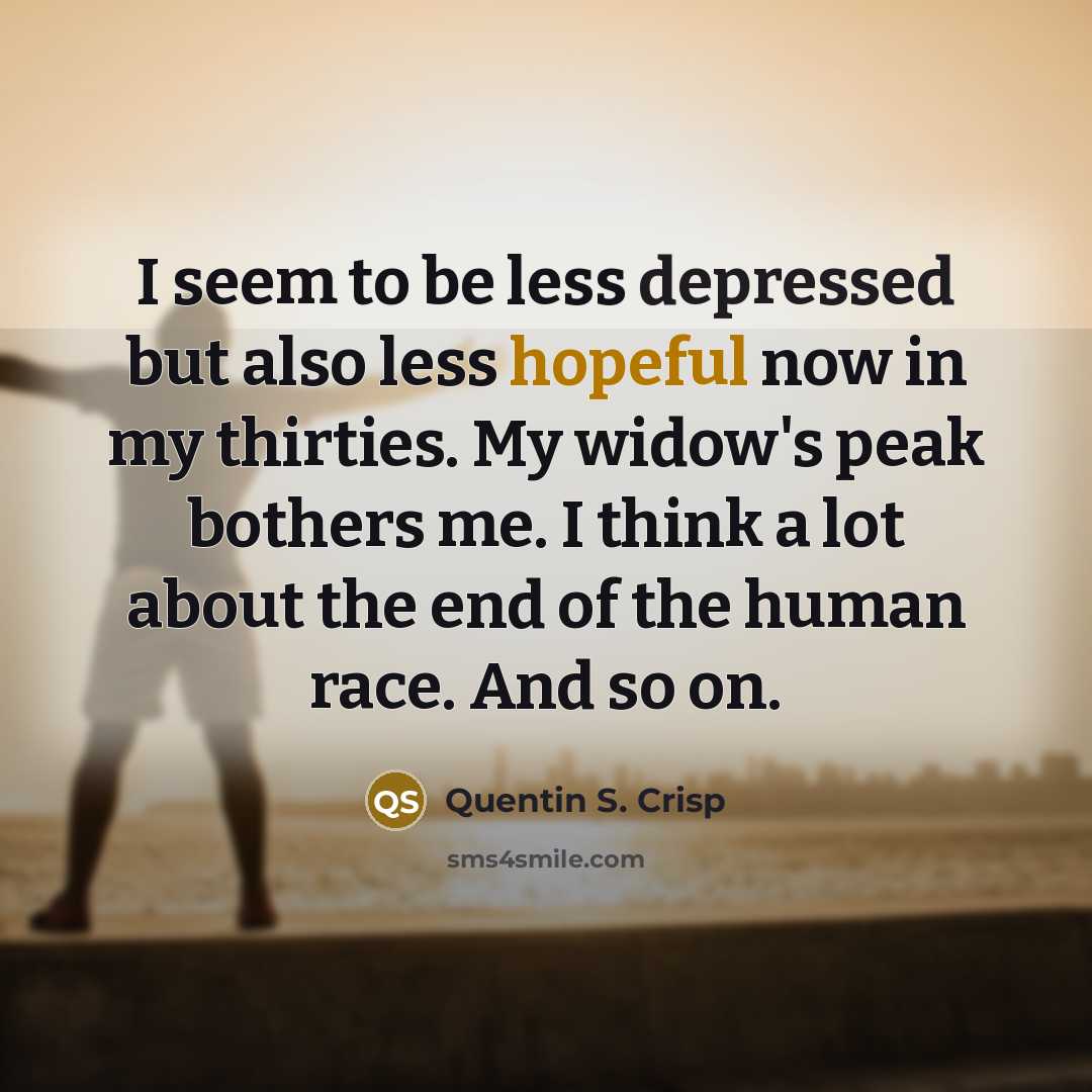 “I seem to be less depressed but also less hopeful now in my thirties. My widow's peak bothers me. I think a lot about the end of the human race. And so on.” quote by Quentin S. Crisp