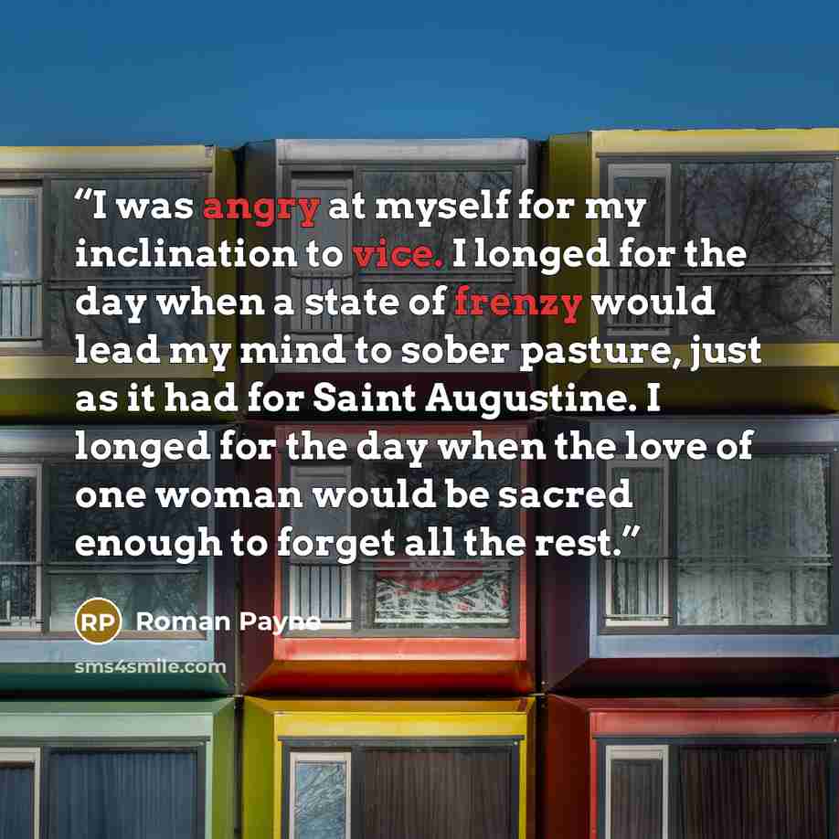“I was angry at myself for my inclination to vice. I longed for the day when a state of frenzy would lead my mind to sober pasture, just as it had for Saint Augustine. I longed for the day when the love of one woman would be sacred enough to forget all the rest.” quote by Roman Payne