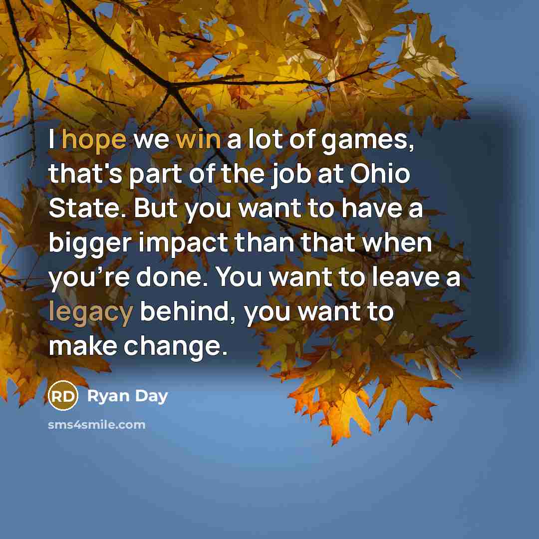 “I hope we win a lot of games, that's part of the job at Ohio State. But you want to have a bigger impact than that when you're done. You want to leave a legacy behind, you want to make change.” quote by Ryan Day
