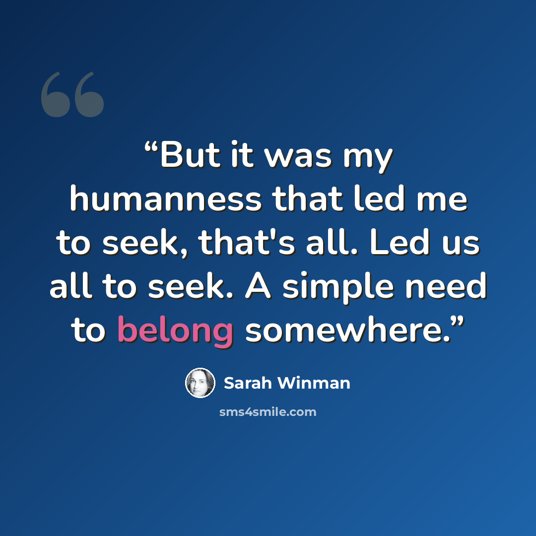“But it was my humanness that led me to seek, that's all. Led us all to seek. A simple need to belong somewhere.” quote by Sarah Winman