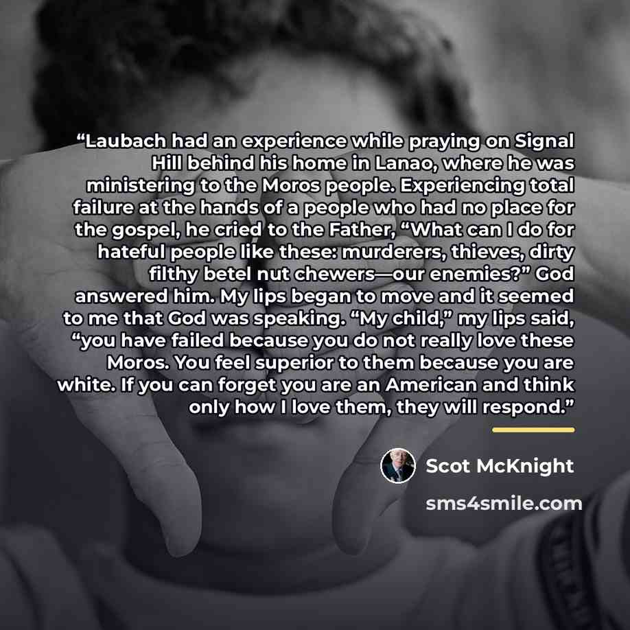 “Laubach had an experience while praying on Signal Hill behind his home in Lanao, where he was ministering to the Moros people. Experiencing total failure at the hands of a people who had no place for the gospel, he cried to the Father, “What can I do for hateful people like these: murderers…” quote by Scot McKnight