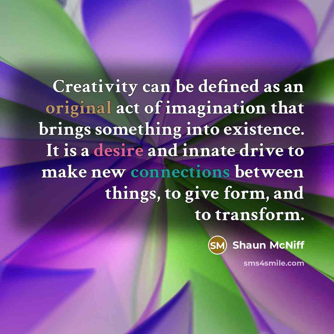 “Creativity can be defined as an original act of imagination that brings something into existence. It is a desire and innate drive to make new connections between things, to give form, and to transform.” quote by Shaun McNiff