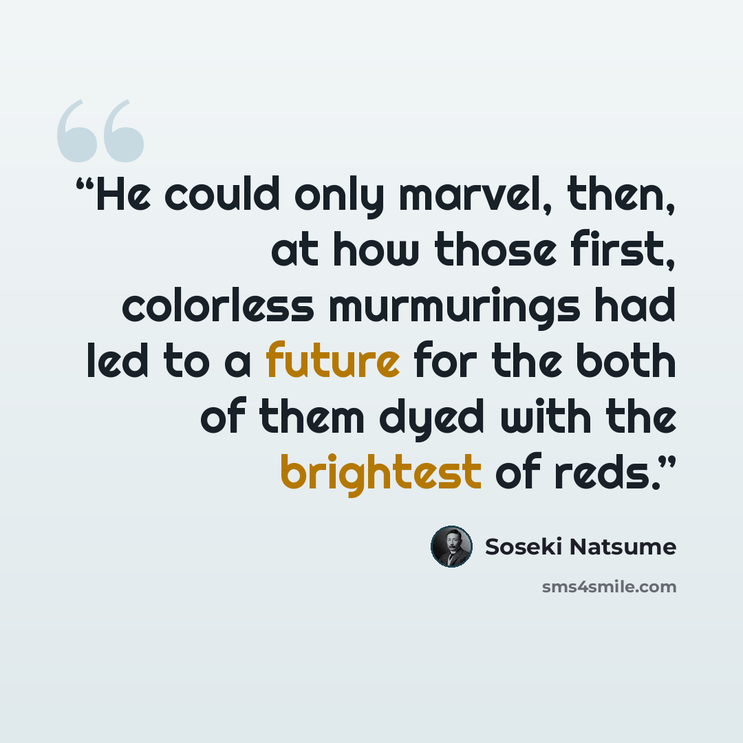 “He could only marvel, then, at how those first, colorless murmurings had led to a future for the both of them dyed with the brightest of reds.” quote by Sōseki Natsume