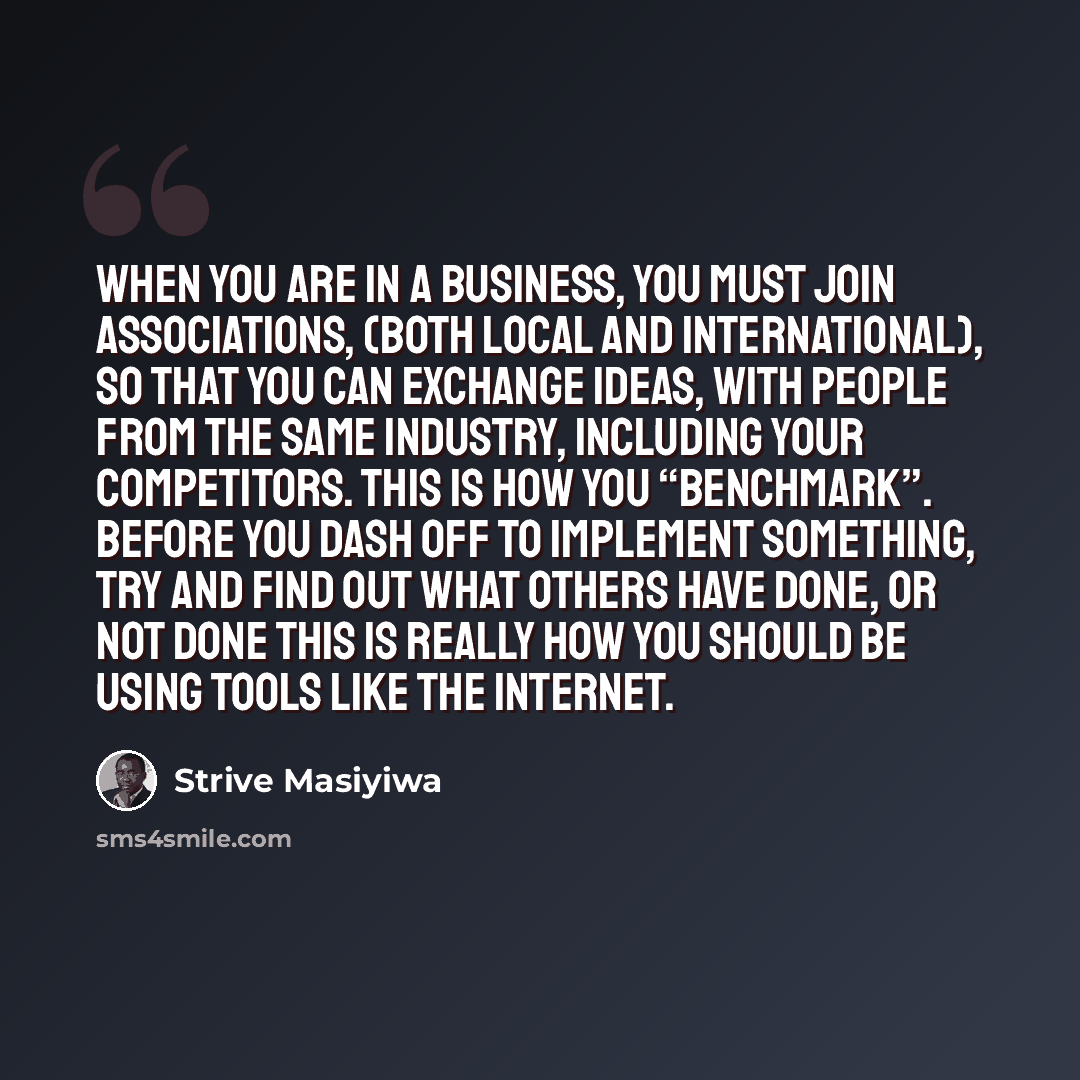 “When you are in a business, you must join associations, (both local and international), so that you can exchange ideas, with people from the same industry, including your competitors. This is how you “benchmark”. Before you dash off to implement something, try and find out what others have done…” quote by Strive Masiyiwa