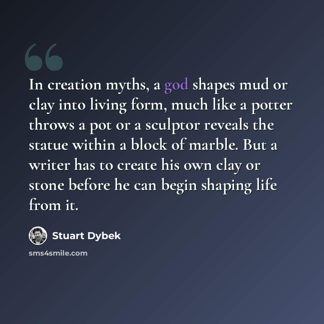“In creation myths, a god shapes mud or clay into living form, much like a potter throws a pot or a sculptor reveals the statue within a block of marble. But a writer has to create his own clay or stone before he can begin shaping life from it.” quote by Stuart Dybek