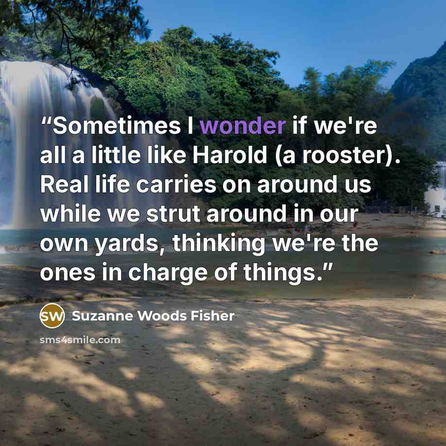 “Sometimes I wonder if we're all a little like Harold (a rooster). Real life carries on around us while we strut around in our own yards, thinking we're the ones in charge of things.” quote by Suzanne Woods Fisher