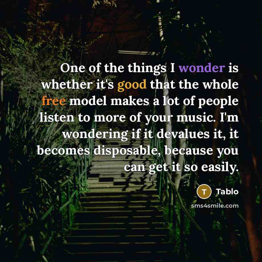 “One of the things I wonder is whether it's good that the whole free model makes a lot of people listen to more of your music. I'm wondering if it devalues it, it becomes disposable, because you can get it so easily.” quote by Tablo
