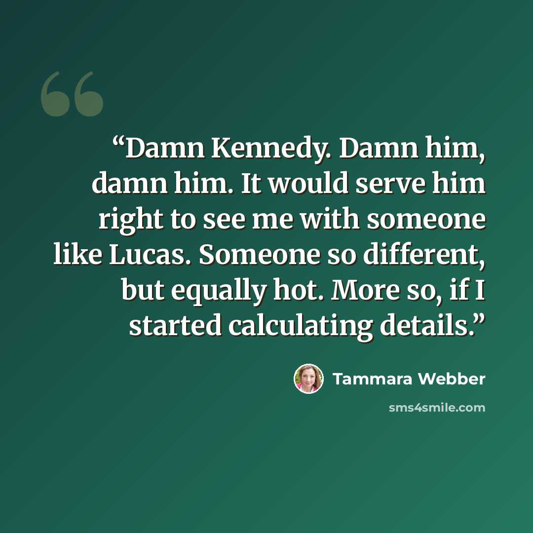 “Damn Kennedy. Damn him, damn him. It would serve him right to see me with someone like Lucas. Someone so different, but equally hot. More so, if I started calculating details.” quote by Tammara Webber