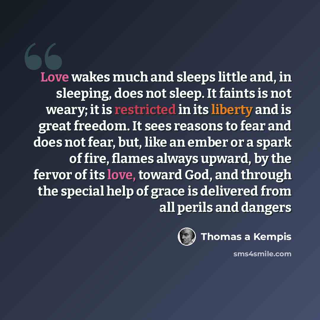 “Love wakes much and sleeps little and, in sleeping, does not sleep. It faints is not weary; it is restricted in its liberty and is great freedom. It sees reasons to fear and does not fear, but, like an ember or a spark of fire, flames always upward, by the fervor of its love, toward God, and…” quote by Thomas a Kempis