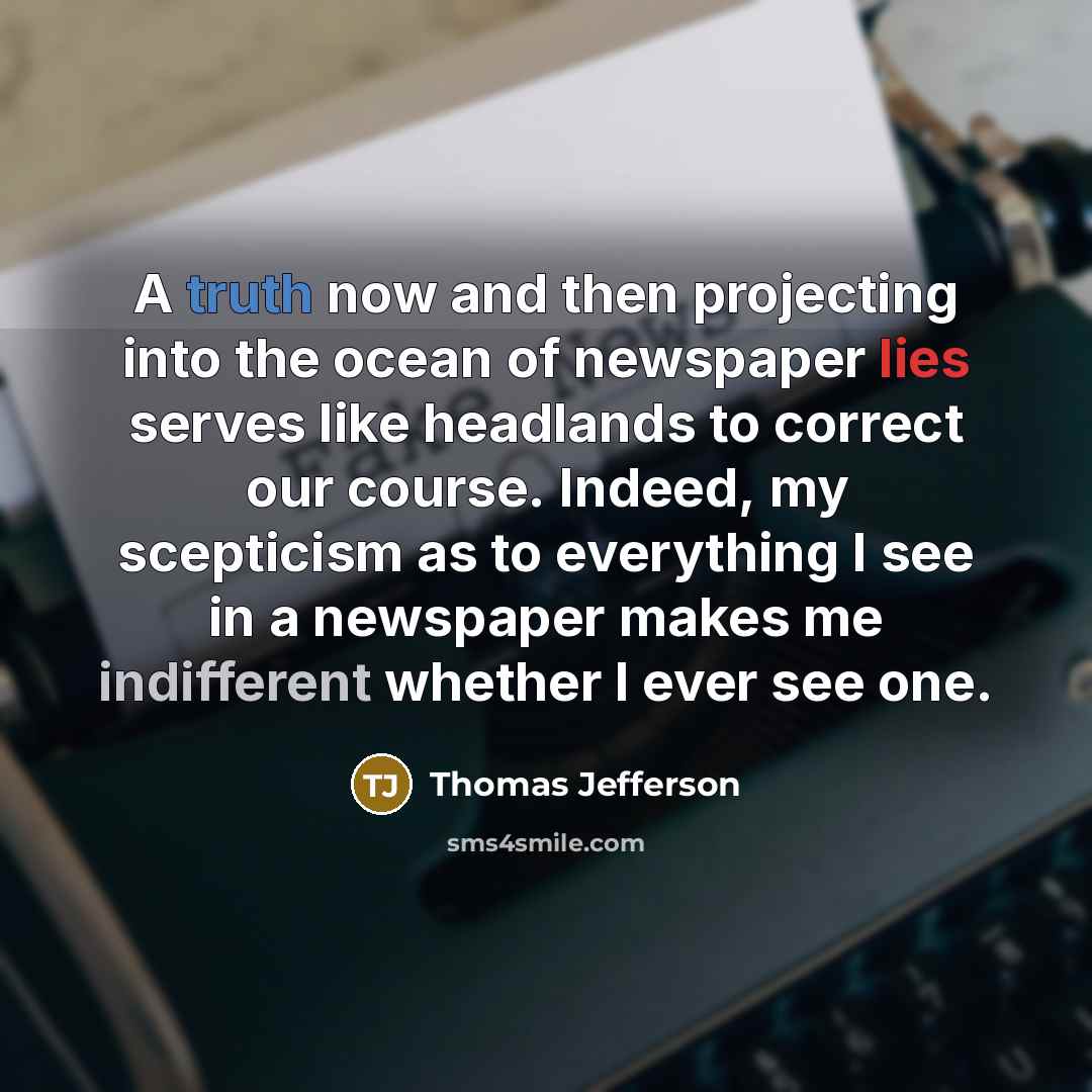 “A truth now and then projecting into the ocean of newspaper lies serves like headlands to correct our course. Indeed, my scepticism as to everything I see in a newspaper makes me indifferent whether I ever see one.” quote by Thomas Jefferson