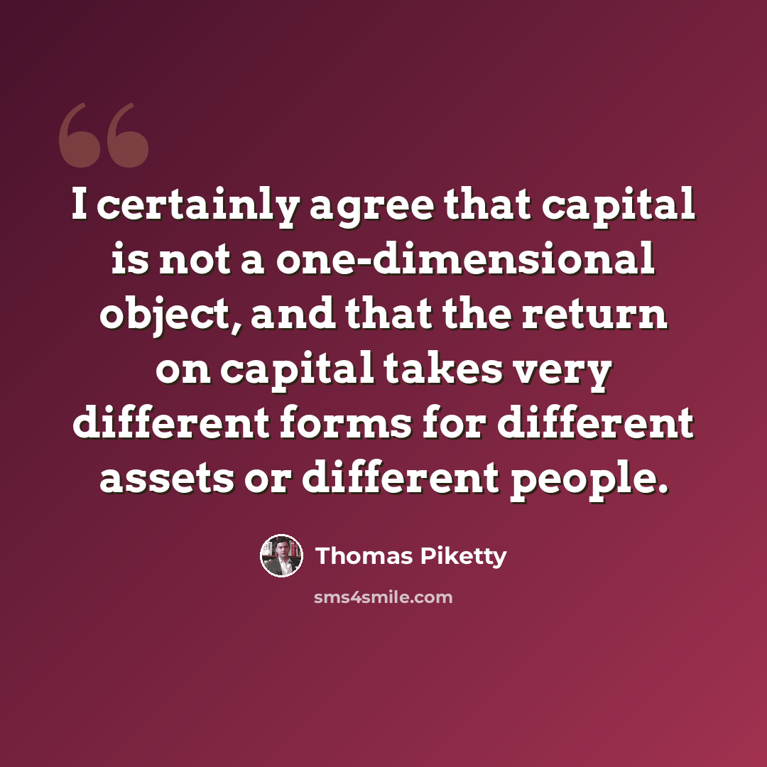 “I certainly agree that capital is not a one-dimensional object, and that the return on capital takes very different forms for different assets or different people.” quote by Thomas Piketty