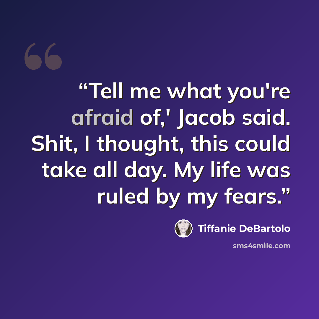 “Tell me what you're afraid of,' Jacob said. Shit, I thought, this could take all day. My life was ruled by my fears.” quote by Tiffanie DeBartolo