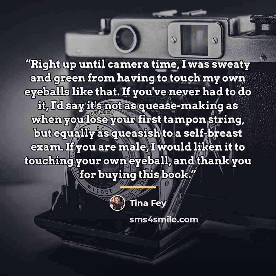 “Right up until camera time, I was sweaty and green from having to touch my own eyeballs like that. If you've never had to do it, I'd say it's not as quease-making as when you lose your first tampon string, but equally as queasish to a self-breast exam. If you are male, I would liken it to touching…” quote by Tina Fey