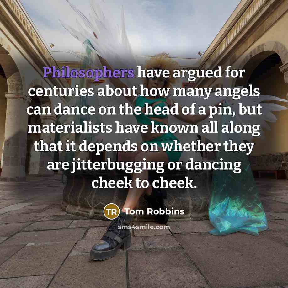 “Philosophers have argued for centuries about how many angels can dance on the head of a pin, but materialists have known all along that it depends on whether they are jitterbugging or dancing cheek to cheek.” quote by Tom Robbins