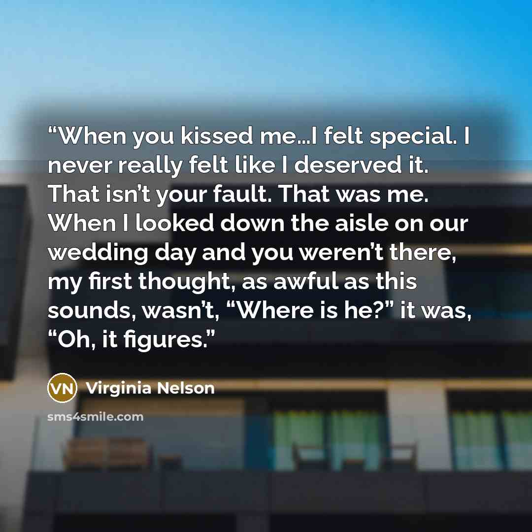 “When you kissed me…I felt special. I never really felt like I deserved it. That isn’t your fault. That was me. When I looked down the aisle on our wedding day and you weren’t there, my first thought, as awful as this sounds, wasn’t, “Where is he?” it was, “Oh, it figures.” quote by Virginia Nelson