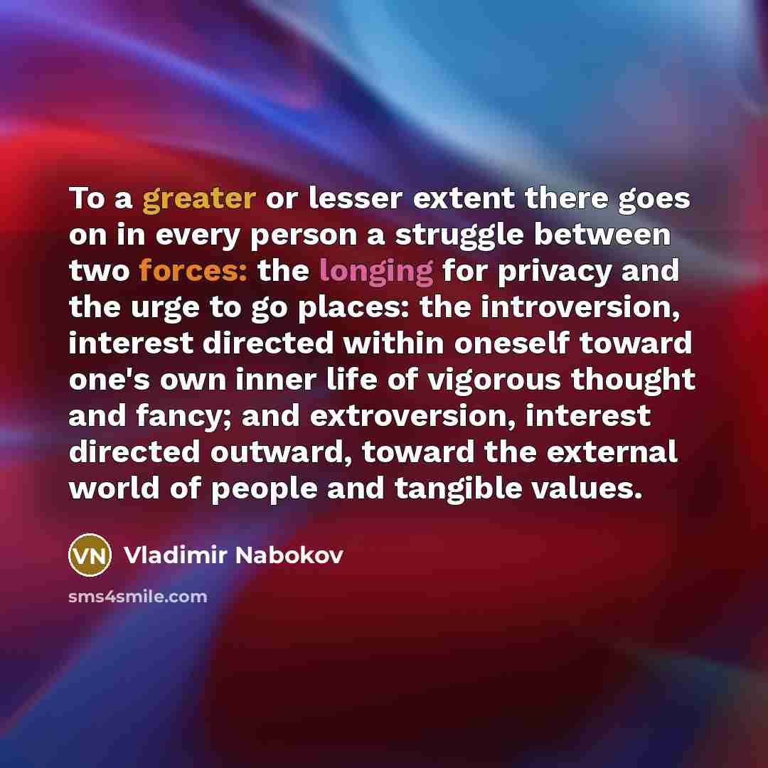 “To a greater or lesser extent there goes on in every person a struggle between two forces: the longing for privacy and the urge to go places: the introversion, interest directed within oneself toward one's own inner life of vigorous thought and fancy; and extroversion, interest directed outward…” quote by Vladimir Nabokov