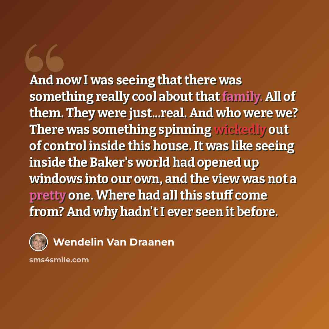 “And now I was seeing that there was something really cool about that family. All of them. They were just...real. And who were we? There was something spinning wickedly out of control inside this house. It was like seeing inside the Baker's world had opened up windows into our own, and the view was…” quote by Wendelin Van Draanen