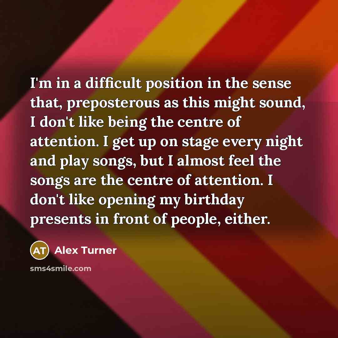 “I'm in a difficult position in the sense that, preposterous as this might sound, I don't like being the centre of attention. I get up on stage every night and play songs, but I almost feel the songs are the centre of attention. I don't like opening my birthday presents in front of people, either.” quote by Alex Turner