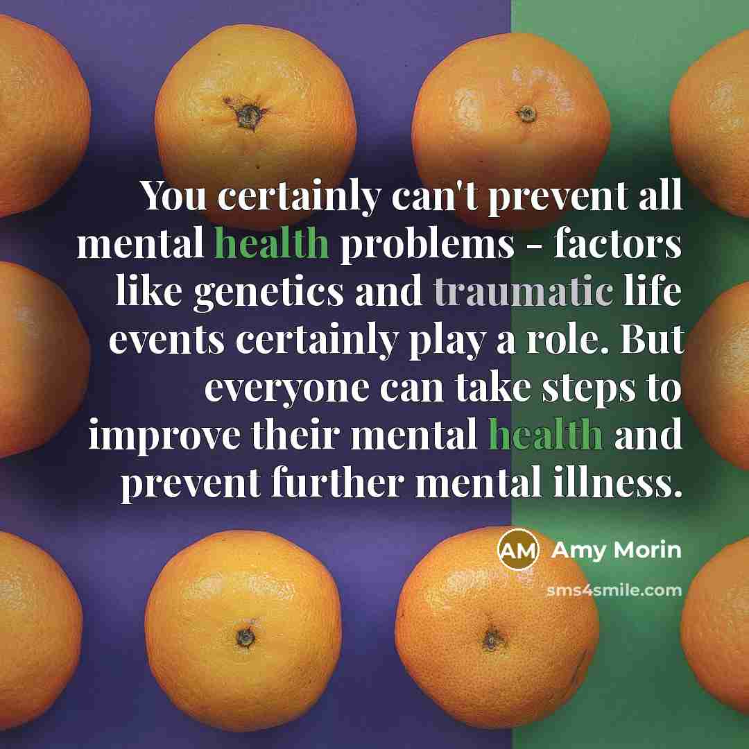 “You certainly can't prevent all mental health problems - factors like genetics and traumatic life events certainly play a role. But everyone can take steps to improve their mental health and prevent further mental illness.” quote by Amy Morin