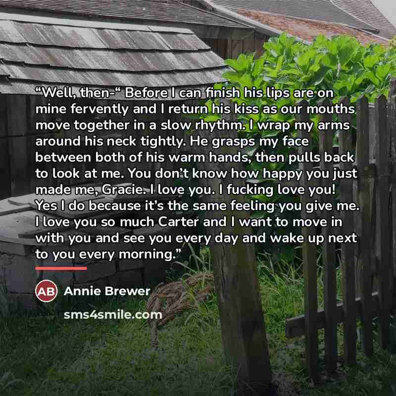 “Well, then-“ Before I can finish his lips are on mine fervently and I return his kiss as our mouths move together in a slow rhythm. I wrap my arms around his neck tightly. He grasps my face between both of his warm hands, then pulls back to look at me. You don’t know how happy you just made me…” quote by Annie Brewer
