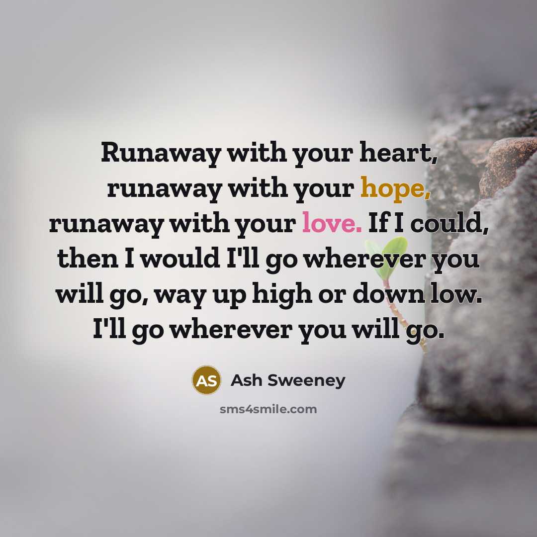 “Runaway with your heart, runaway with your hope, runaway with your love. If I could, then I would I'll go wherever you will go, way up high or down low. I'll go wherever you will go.” quote by Ash Sweeney